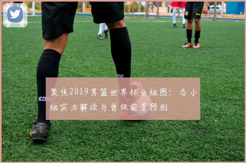 聚焦2019男篮世界杯分组图：各小组实力解读与晋级前景预测