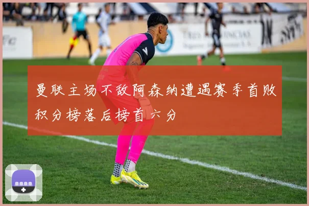 曼联主场不敌阿森纳遭遇赛季首败积分榜落后榜首六分