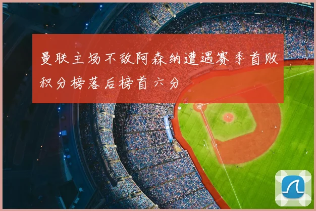 曼联主场不敌阿森纳遭遇赛季首败积分榜落后榜首六分