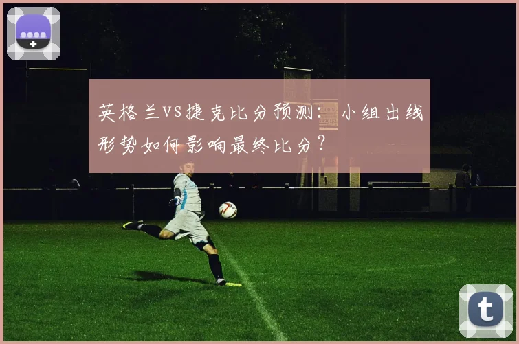 英格兰vs捷克比分预测：小组出线形势如何影响最终比分？